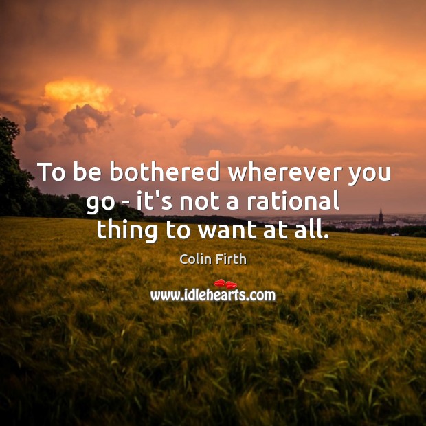 To be bothered wherever you go – it’s not a rational thing to want at all. Image