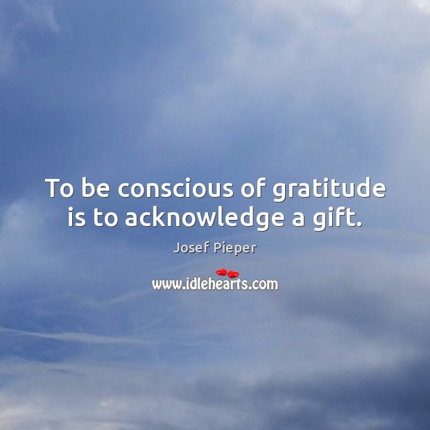 To be conscious of gratitude is to acknowledge a gift. Josef Pieper Picture Quote