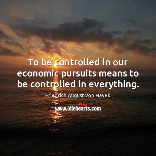 To be controlled in our economic pursuits means to be controlled in everything. Friedrich August von Hayek Picture Quote