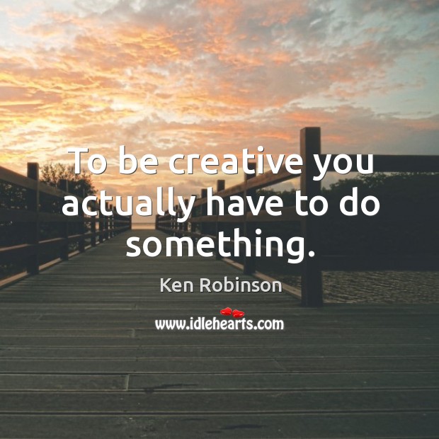 To be creative you actually have to do something. Ken Robinson Picture Quote
