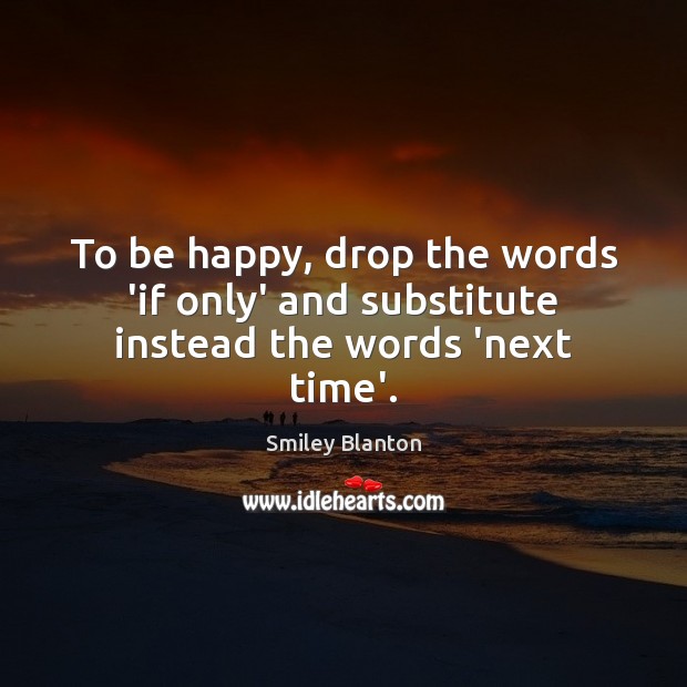 To be happy, drop the words ‘if only’ and substitute instead the words ‘next time’. Smiley Blanton Picture Quote