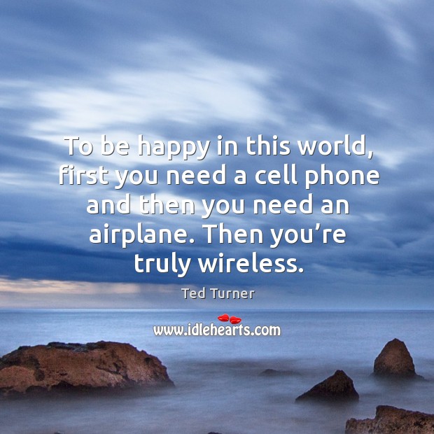 To be happy in this world, first you need a cell phone and then you need an airplane. Then you’re truly wireless. Ted Turner Picture Quote