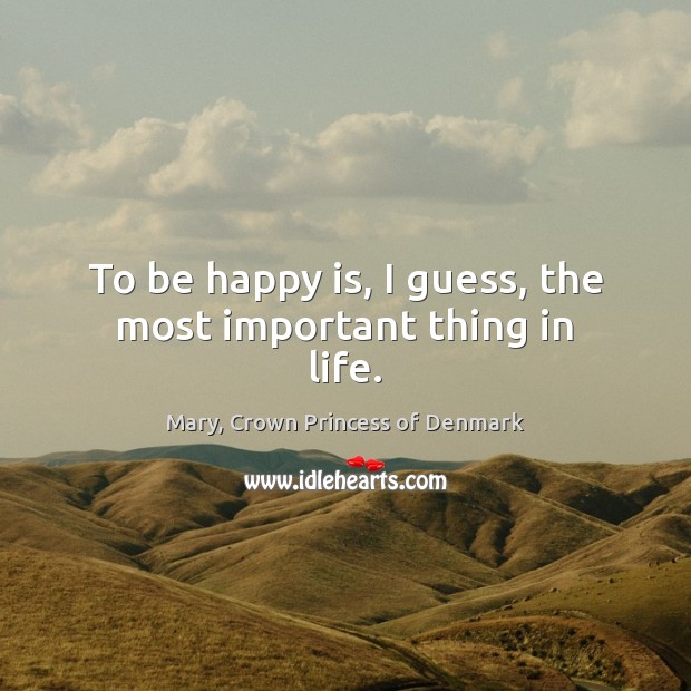 To be happy is, I guess, the most important thing in life. Mary, Crown Princess of Denmark Picture Quote