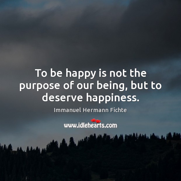 To be happy is not the purpose of our being, but to deserve happiness. Immanuel Hermann Fichte Picture Quote
