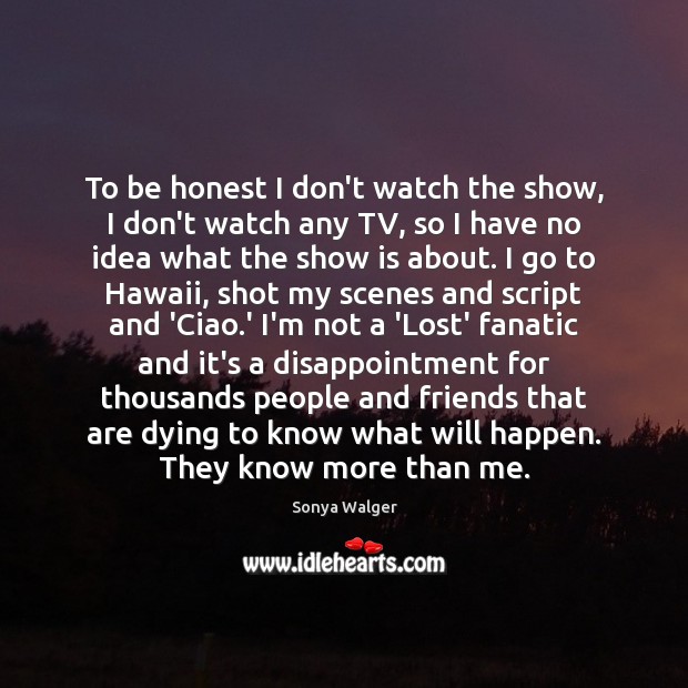 To be honest I don’t watch the show, I don’t watch any 