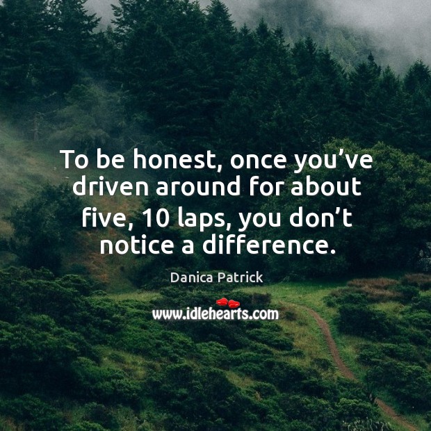 To be honest, once you’ve driven around for about five, 10 laps, you don’t notice a difference. Danica Patrick Picture Quote