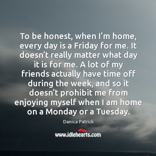 To be honest, when I’m home, every day is a friday for me. It doesn’t really matter what day it is for me. Danica Patrick Picture Quote
