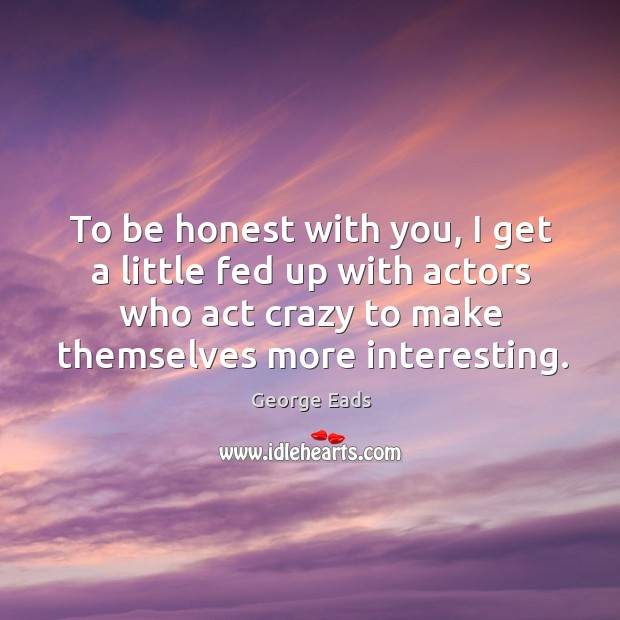 To be honest with you, I get a little fed up with actors who act crazy to make themselves more interesting. George Eads Picture Quote