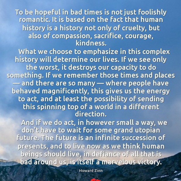 To be hopeful in bad times is not just foolishly romantic. It is based on the fact that human history Howard Zinn Picture Quote