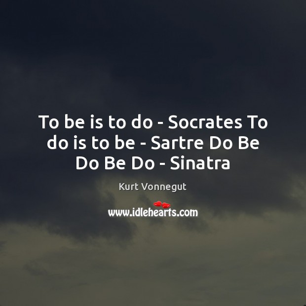 To be is to do – Socrates To do is to be – Sartre Do Be Do Be Do – Sinatra Kurt Vonnegut Picture Quote