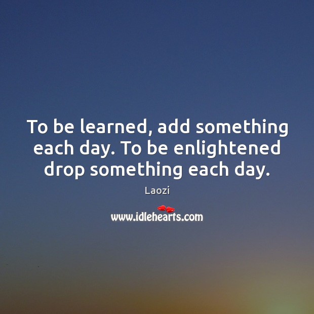 To be learned, add something each day. To be enlightened drop something each day. Image