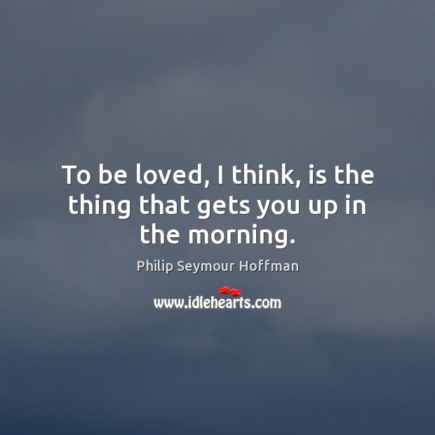 To be loved, I think, is the thing that gets you up in the morning. To Be Loved Quotes Image