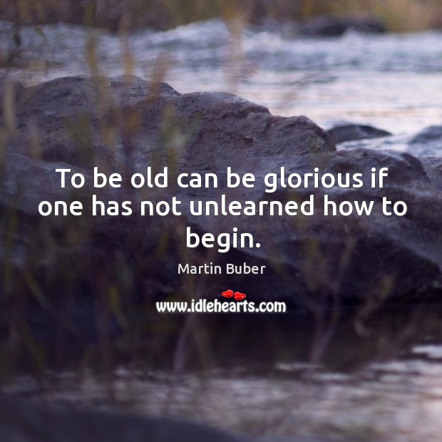 To be old can be glorious if one has not unlearned how to begin. Martin Buber Picture Quote