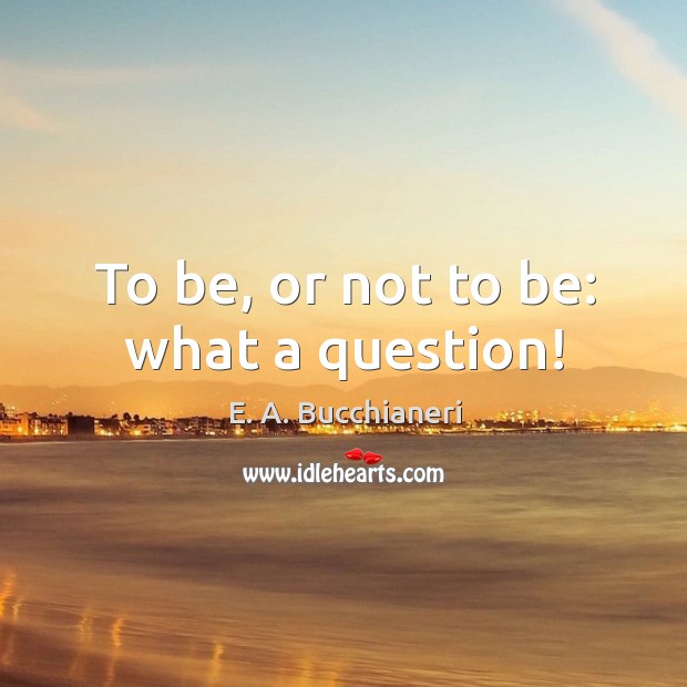 To be, or not to be: what a question! E. A. Bucchianeri Picture Quote