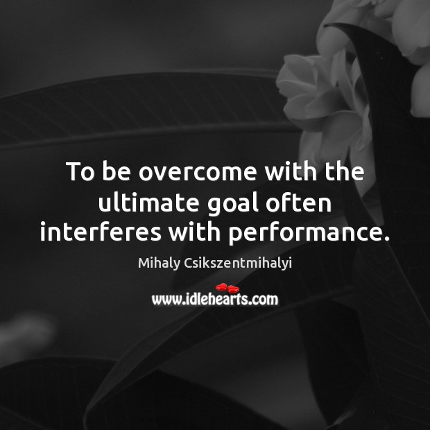 To be overcome with the ultimate goal often interferes with performance. 