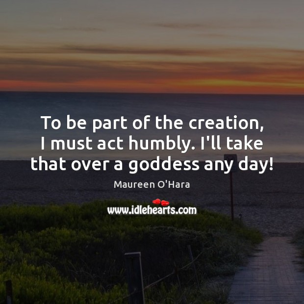 To be part of the creation, I must act humbly. I’ll take that over a Goddess any day! Image