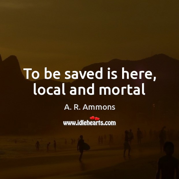 To be saved is here, local and mortal A. R. Ammons Picture Quote