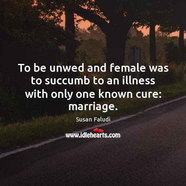 To be unwed and female was to succumb to an illness with only one known cure: marriage. Susan Faludi Picture Quote