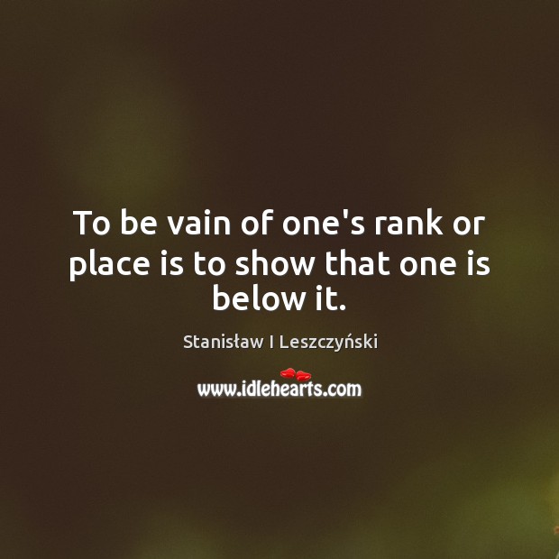 To be vain of one’s rank or place is to show that one is below it. Stanisław I Leszczyński Picture Quote