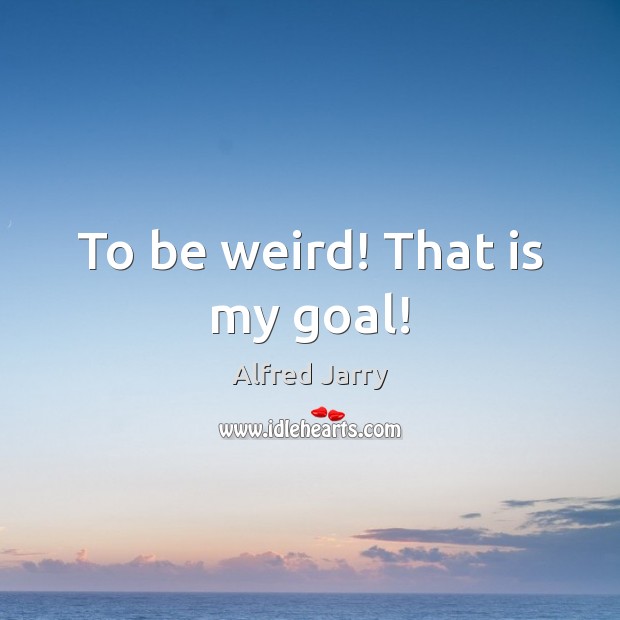 To be weird! That is my goal! Image