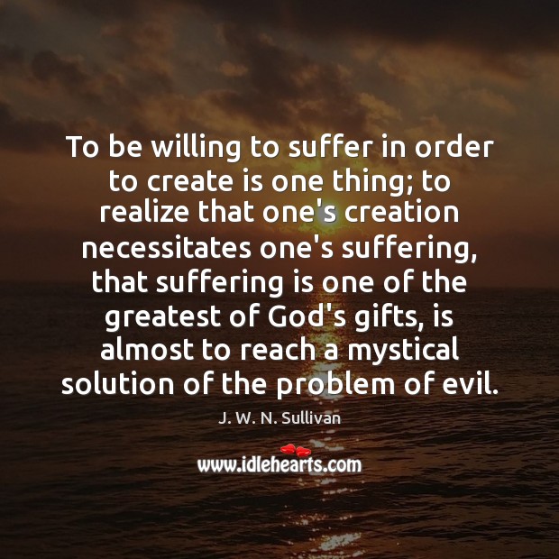 To be willing to suffer in order to create is one thing; J. W. N. Sullivan Picture Quote