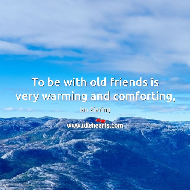 To be with old friends is very warming and comforting, 