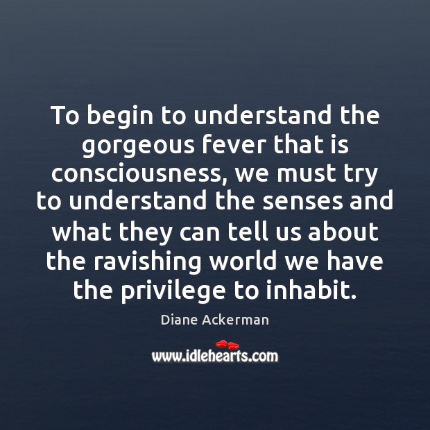 To begin to understand the gorgeous fever that is consciousness, we must Diane Ackerman Picture Quote