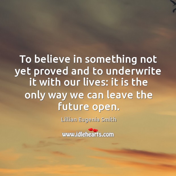 To believe in something not yet proved and to underwrite it with our lives: it is the only way we can leave the future open. Lillian Eugenia Smith Picture Quote