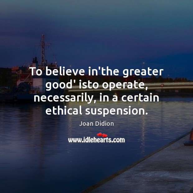 To believe in’the greater good’ isto operate, necessarily, in a certain ethical 