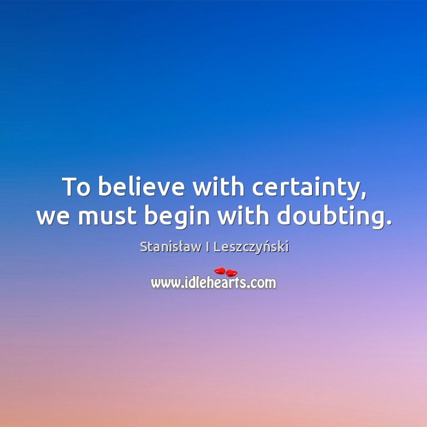 To believe with certainty, we must begin with doubting. Stanisław I Leszczyński Picture Quote