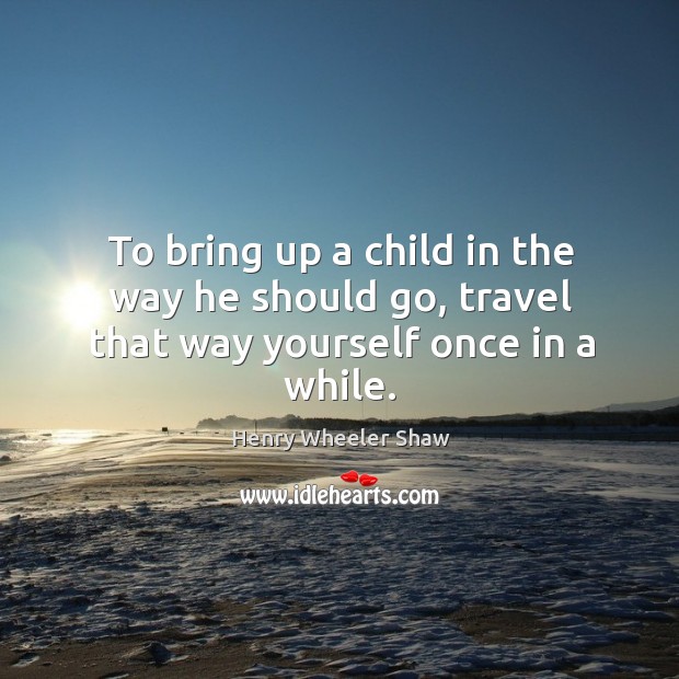 To bring up a child in the way he should go, travel that way yourself once in a while. Henry Wheeler Shaw Picture Quote