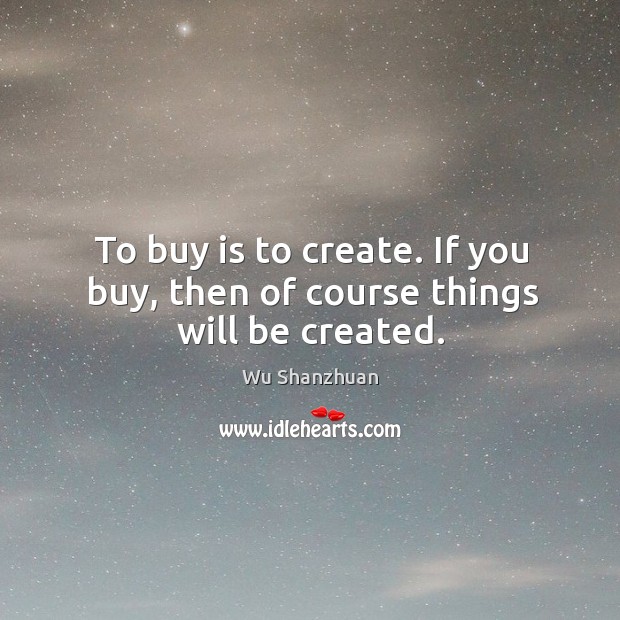 To buy is to create. If you buy, then of course things will be created. Image