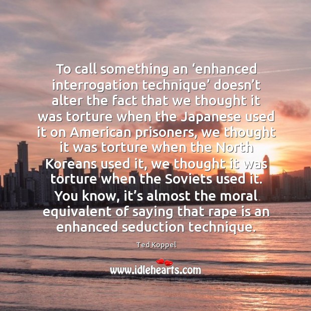 To call something an ‘enhanced interrogation technique’ doesn’t alter the fact that we Ted Koppel Picture Quote