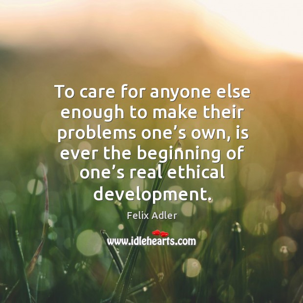 To care for anyone else enough to make their problems one’s own, is ever the beginning of one’s real ethical development. Felix Adler Picture Quote