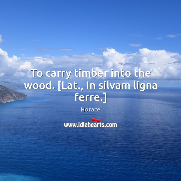 To carry timber into the wood. [Lat., In silvam ligna ferre.] Horace Picture Quote
