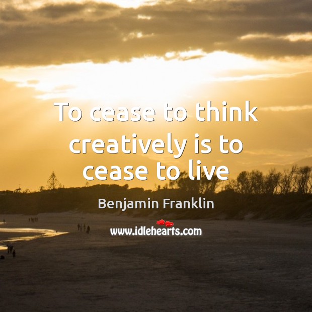 To cease to think creatively is to cease to live Benjamin Franklin Picture Quote