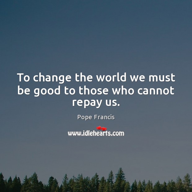 To change the world we must be good to those who cannot repay us. Pope Francis Picture Quote