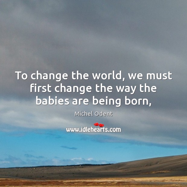 To change the world, we must first change the way the babies are being born, Michel Odent Picture Quote