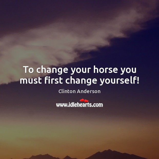 To change your horse you must first change yourself! Clinton Anderson Picture Quote