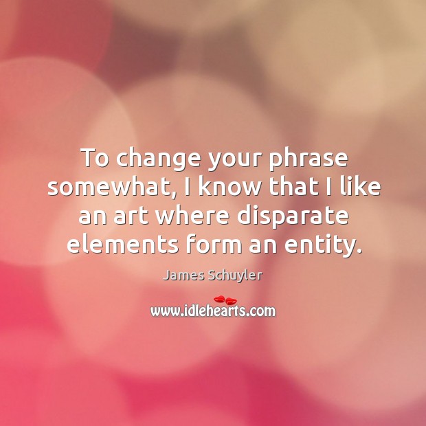 To change your phrase somewhat, I know that I like an art where disparate elements form an entity. James Schuyler Picture Quote