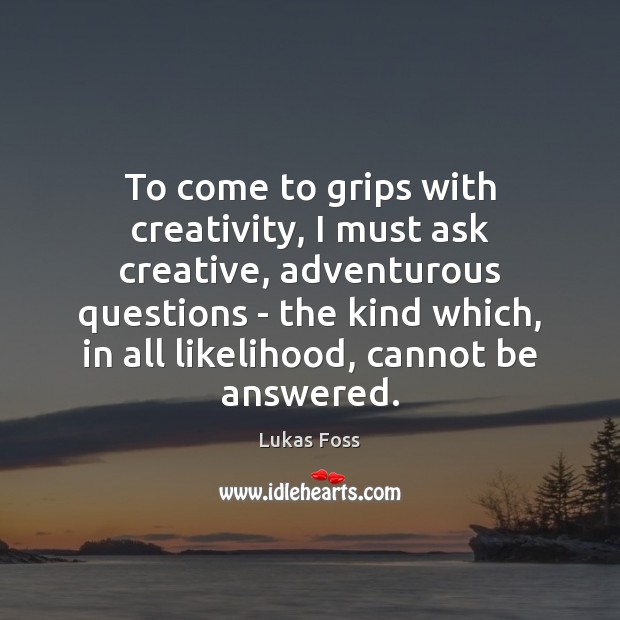 To come to grips with creativity, I must ask creative, adventurous questions 
