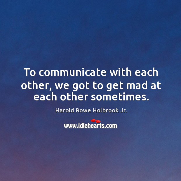 To communicate with each other, we got to get mad at each other sometimes. Image