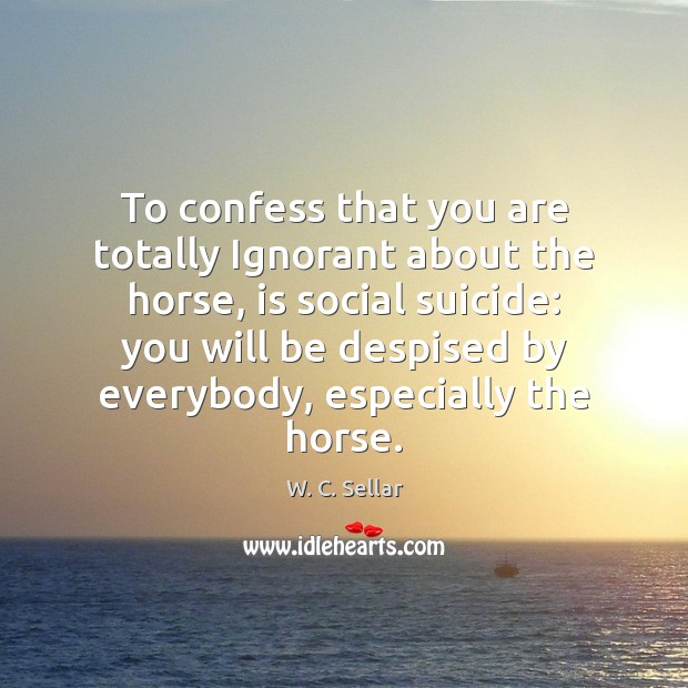 To confess that you are totally Ignorant about the horse, is social W. C. Sellar Picture Quote