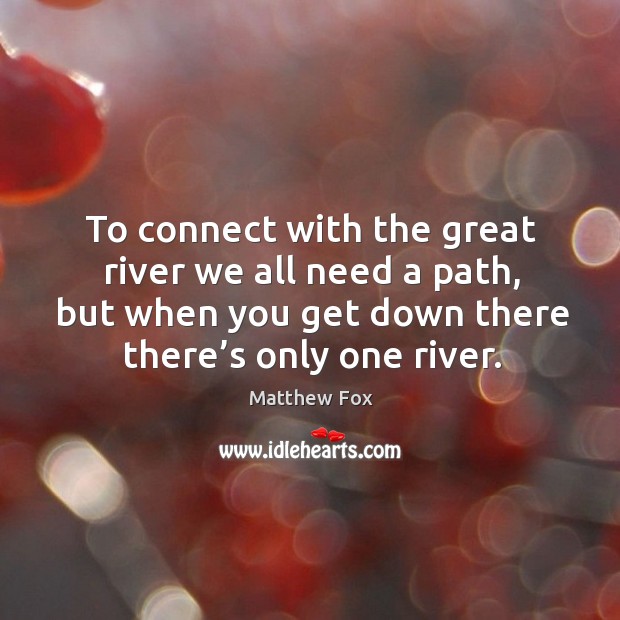 To connect with the great river we all need a path, but when you get down there there’s only one river. Matthew Fox Picture Quote