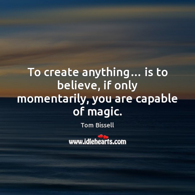 To create anything… is to believe, if only momentarily, you are capable of magic. Tom Bissell Picture Quote