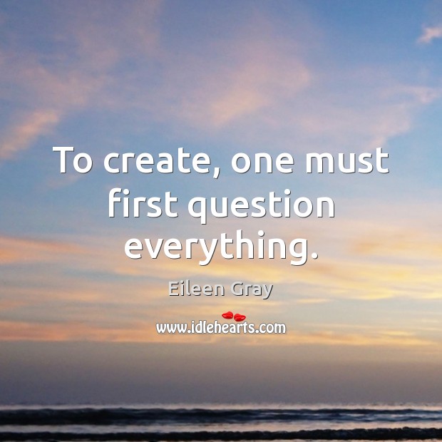 To create, one must first question everything. Eileen Gray Picture Quote