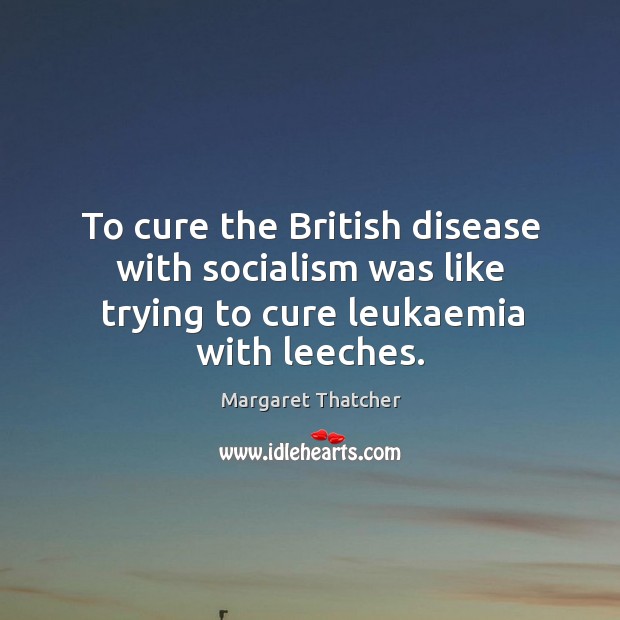 To cure the british disease with socialism was like trying to cure leukaemia with leeches. Margaret Thatcher Picture Quote