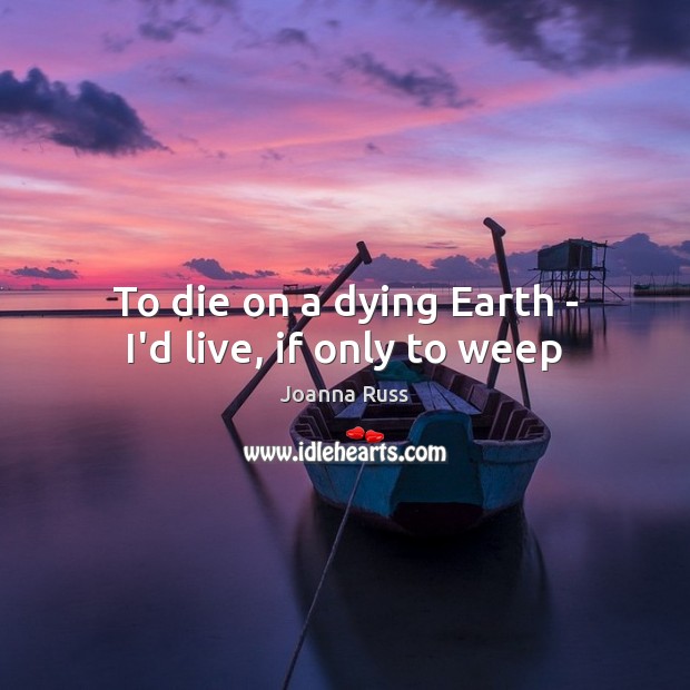To die on a dying Earth – I’d live, if only to weep Joanna Russ Picture Quote