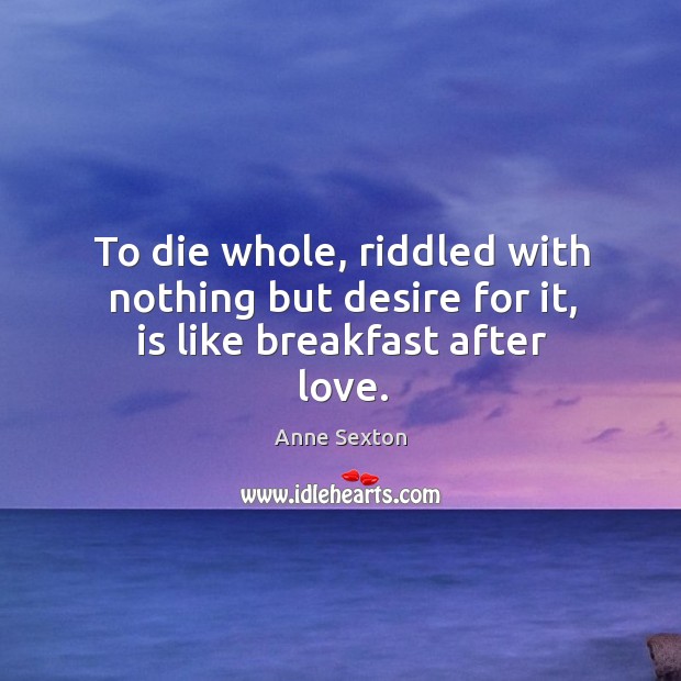 To die whole, riddled with nothing but desire for it, is like breakfast after love. Anne Sexton Picture Quote