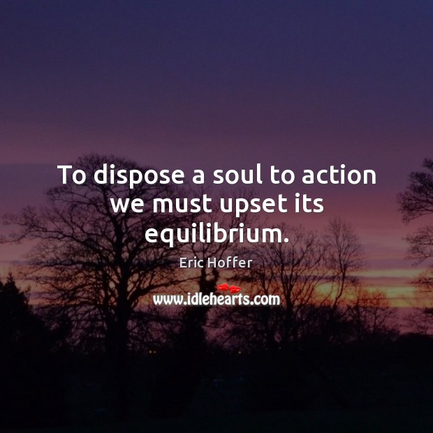 To dispose a soul to action we must upset its equilibrium. Eric Hoffer Picture Quote